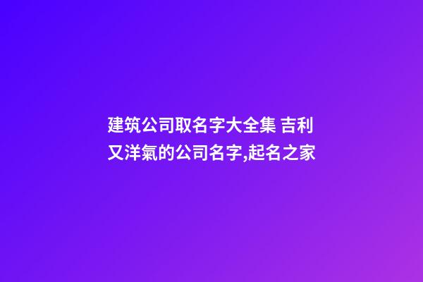 建筑公司取名字大全集 吉利又洋氣的公司名字,起名之家